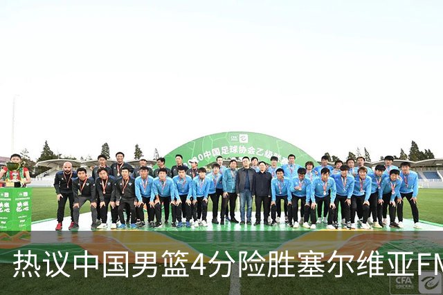 热议中国男篮4分险胜塞尔维亚FMP！王俊杰18+14引爆舆论获盛赞